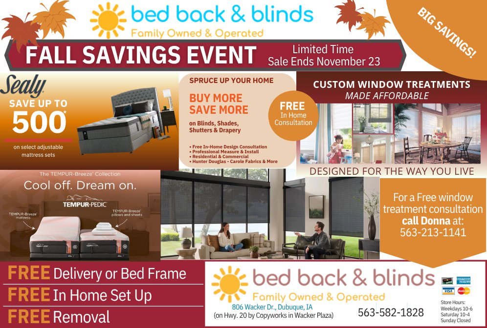 Fall Savings Event at Bed Back & Blinds. Save up to $500 on select adjustable mattress sets, buy more and save more on blinds, shades, shutters, and drapery, and get free delivery or a bed frame, free in-home setup, and free removal. For a free in-home window treatment consultation, call Donna at 563-213-1141.